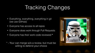Tracking Changes
• Everything, everything, everything in git  
(we use GitHub)
• Everyone has access to all repos
• Everyone does work through Pull Requests
• Everyone has their work code reviewed *
* - Your can merge w/o a review, but must be
willing to defend your choice
 