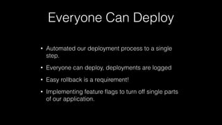 Everyone Can Deploy
• Automated our deployment process to a single
step.
• Everyone can deploy, deployments are logged
• Easy rollback is a requirement!
• Implementing feature ﬂags to turn off single parts
of our application.
 