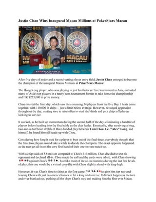 Justin Chan Wins Inaugural Macau Millions at PokerStars Macau<br />After five days of poker and a record-setting player entry field, Justin Chan emerged to become the champion of the inaugural Macau Millions at PokerStars Macau!<br />The Hong Kong player, who was playing in just his first-ever live tournament in Asia, outlasted many of Asia's top players in a rarely-seen tournament format to take home the championship and HK $275,000 in prize money.<br />Chan entered the final day, which saw the remaining 54 players from the five Day 1 heats come together, with 110,000 in chips -- just a little below average. However, he stayed aggressive throughout the day, making sure to raise often to steal the blinds and pick chips off players looking to survive.<br />It worked, as he built up momentum during the second half of the day, eliminating a handful of players before heading into the final table as the chip leader. Eventually, after surviving a long, two-and-a-half hour stretch of three-handed play between Tom Chou, Lei quot;
Alexquot;
 Long, and himself, he found himself heads-up with Chou.<br />Considering how long it took for a player to bust out of the final three, everybody thought that the final two players would take a while to decide the champion. The exact opposite happened, as the two got all-in on the very first hand of their one-on-one match-up.<br />With a chip stack of 5.8 million compared to Chou's 1.5 million, Chan decided to test his opponent and declared all-in. Chou made the call and the cards were tabled, with Chan showing against Chou's . Just like most of the all-in moments during the last few levels of play, this one would be a virtual coin-flip with Chou slightly ahead with king-high.<br />However, it was Chan's time to shine as the flop came to give him top pair and leaving Chou with just two more chances to hit a king and survive. It did not happen as the turn and river blanked out, pushing all the chips Chan's way and making him the first-ever Macau Millions winner. Chou, who is a floor manager for the World Series of Poker, won HK $200,000 for his runner-up finish.<br />A total of 741 entries registered for the Macau Millions, which broke the record for most ever for a tournament in the region and surpassing the guaranteed prize pool of HK $1,000,000. Unlike most of the tournaments held at PokerStars Macau as well as poker rooms in Asia, this one was unique because eliminated players were able to re-enter at any time during the five starting days.<br />Each starting day played on until the top seven percent for the day was reached. The remaining players then advanced to Day 2, where they were guaranteed to be in the money.<br />The Macau Millions main event was held from August 4 to 8 at the Grand Lisboa Casino's PokerStars Macau poker room. It featured a HK $2,200 buy-in and featured top Asian players such as PokerStars Team Asia Pro members Celina Lin, Bryan Huang, and Raymond Wu.<br />Asia PokerNews was at the Macau Millions doing live updates, chip counts, interviews, and more. To read about what happened during the tournament, visit the live reporting section by clicking here.<br />FINAL TABLE RESULTS:<br />1st - Justin Chan (HK $275,000)2nd - Tom Chou (HK $200,000)3rd - Lei quot;
Alexquot;
 Long (HK $130,000)4th - Jimmy King (HK $100,000)5th - Jonathan Azoulay (HK $75,000)6th - David Pan (HK $57,680)7th - Richard Hu (HK $45,000)8th - Li Jin Hua (HK $37,500)9th - Victor Chen (HK $30,000)10th - Jun Chen (HK $25,000)<br />PokerStars Macau is located at the Grand Lisboa Casino in Macau. For more information, read the Asia PokerNews feature on the poker room by clicking here.<br />Sign up for an online poker room through Asia PokerNews to get exclusive freerolls, bonuses, and promotions!<br />Join Asia PokerNews on Facebook and follow us on Twitter!<br />