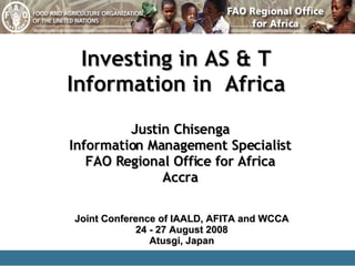 Investing in AS & T Information in  Africa Justin Chisenga Information Management Specialist FAO Regional Office for Africa Accra Joint Conference of IAALD, AFITA and WCCA 24 - 27 August 2008 Atusgi, Japan 