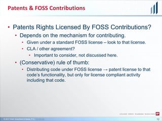 © 2017 Wolf, Greenfield & Sacks, P.C., CC-BY-SA
Patents & FOSS Contributions
• Patents Rights Licensed By FOSS Contributions?
• Depends on the mechanism for contributing.
• Given under a standard FOSS license – look to that license.
• CLA / other agreement?
• Important to consider, not discussed here.
• (Conservative) rule of thumb:
• Distributing code under FOSS license → patent license to that
code’s functionality, but only for license compliant activity
including that code.
12
 