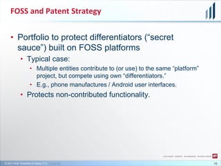 © 2017 Wolf, Greenfield & Sacks, P.C., CC-BY-SA
FOSS and Patent Strategy
16
• Portfolio to protect differentiators (“secret
sauce”) built on FOSS platforms
• Typical case:
• Multiple entities contribute to (or use) to the same “platform”
project, but compete using own “differentiators.”
• E.g., phone manufactures / Android user interfaces.
• Protects non-contributed functionality.
 