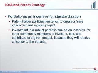 © 2017 Wolf, Greenfield & Sacks, P.C., CC-BY-SA
FOSS and Patent Strategy
17
• Portfolio as an incentive for standardization
• Patent holder participation tends to create a “safe
space” around a given project.
• Investment in a robust portfolio can be an incentive for
other community members to invest in, use, and
contribute to a given project, because they will receive
a license to the patents.
 