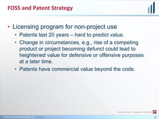 © 2017 Wolf, Greenfield & Sacks, P.C., CC-BY-SA
FOSS and Patent Strategy
18
• Licensing program for non-project use
• Patents last 20 years – hard to predict value.
• Change in circumstances, e.g., rise of a competing
product or project becoming defunct could lead to
heightened value for defensive or offensive purposes
at a later time.
• Patents have commercial value beyond the code.
 