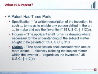 © 2017 Wolf, Greenfield & Sacks, P.C., CC-BY-SA
What Is A Patent?
• A Patent Has Three Parts
• Specification – “a written description of the invention, in
such … terms as to enable any person skilled in the art
… to make and use the [invention]” 35 U.S.C. § 112(a).
• Figures – “The applicant shall furnish a drawing where
necessary for the understanding of the subject matter
sought to be patented.” 35 U.S.C. § 113.
• Claims – “The specification shall conclude with one or
more claims … distinctly claiming the subject matter
which the inventor … regards as the invention.” 35
U.S.C. § 112(b).
7
 