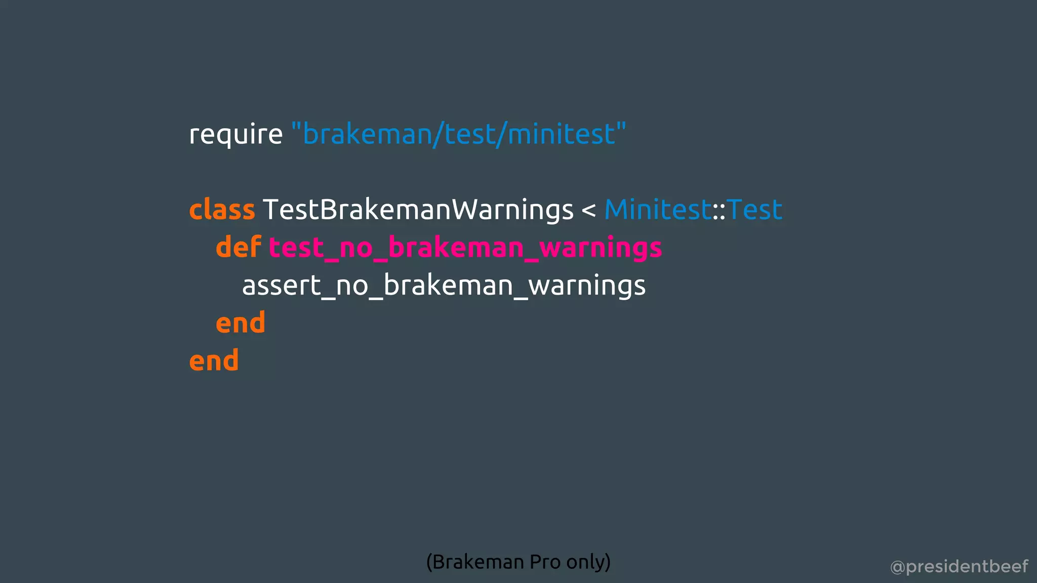 @presidentbeef
require "brakeman/test/minitest"
class TestBrakemanWarnings < Minitest::Test
def test_no_brakeman_warnings
assert_no_brakeman_warnings
end
end
(Brakeman Pro only)
 