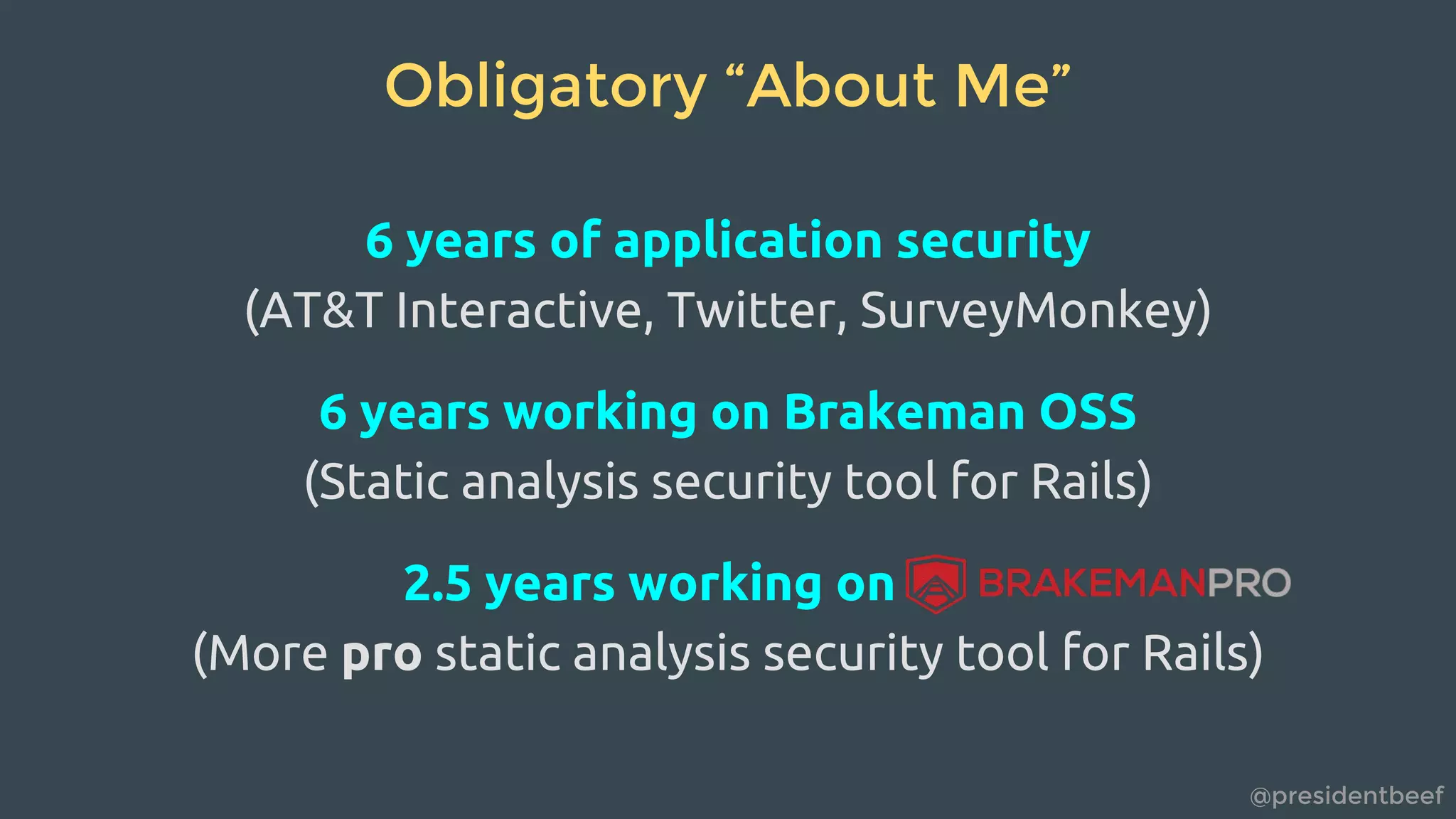@presidentbeef
Obligatory “About Me”
6 years of application security
(AT&T Interactive, Twitter, SurveyMonkey)
6 years working on Brakeman OSS
(Static analysis security tool for Rails)
2.5 years working on
(More pro static analysis security tool for Rails)
 