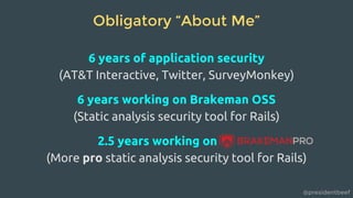 @presidentbeef
Obligatory “About Me”
6 years of application security
(AT&T Interactive, Twitter, SurveyMonkey)
6 years working on Brakeman OSS
(Static analysis security tool for Rails)
2.5 years working on
(More pro static analysis security tool for Rails)
 