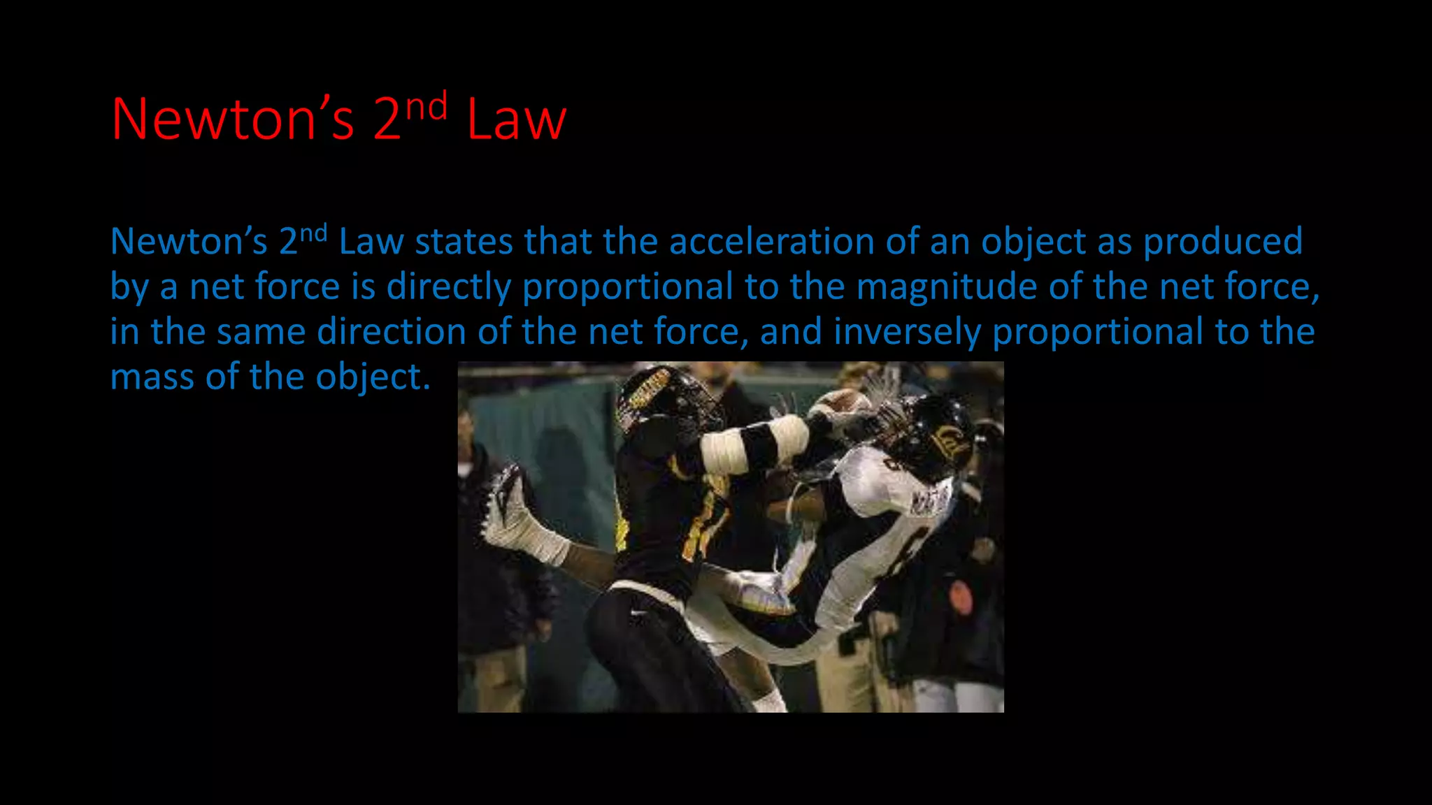 Newton’s 2nd Law 
Newton’s 2nd Law states that the acceleration of an object as produced 
by a net force is directly proportional to the magnitude of the net force, 
in the same direction of the net force, and inversely proportional to the 
mass of the object. 
 