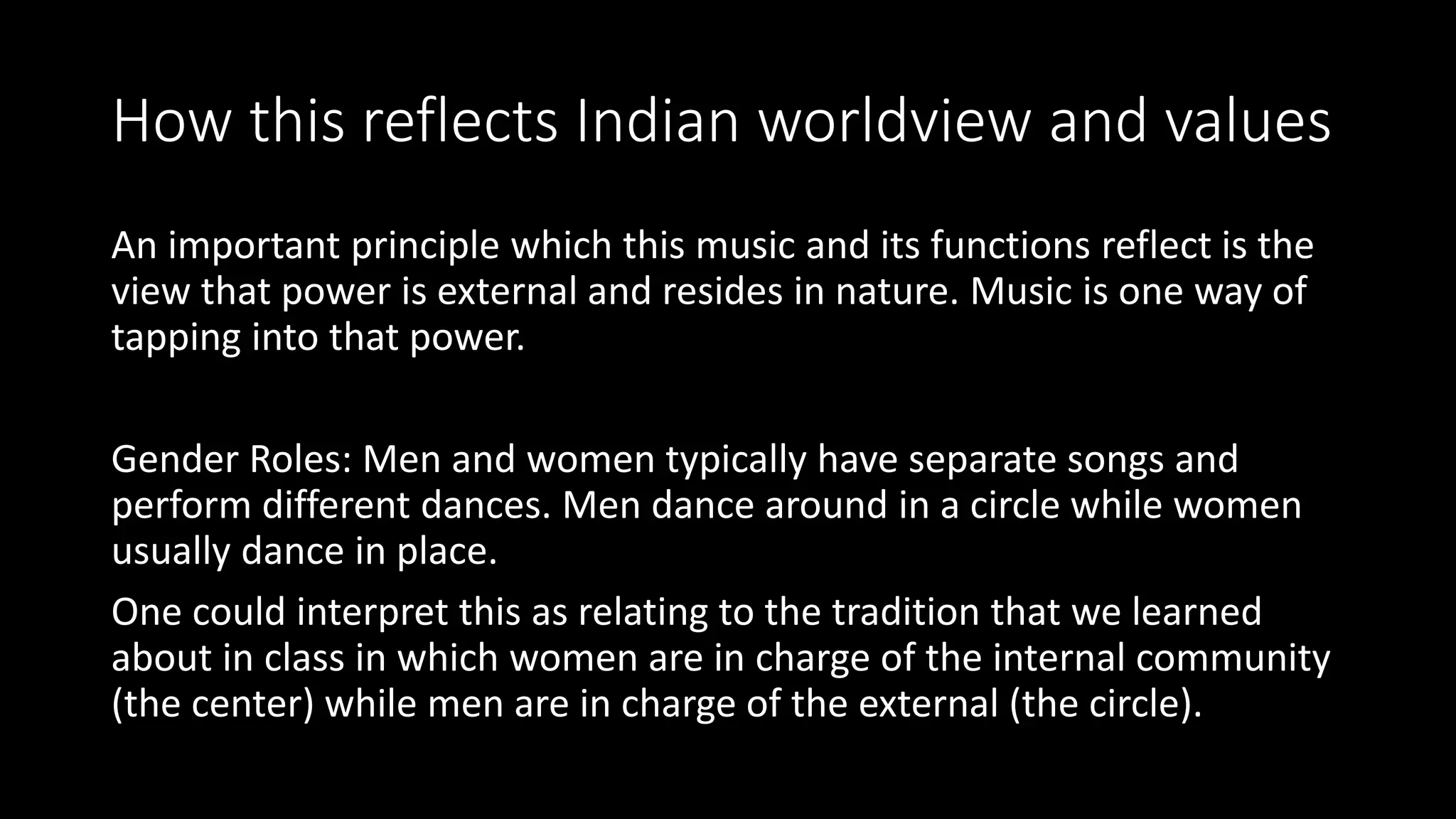 How this reflects Indian worldview and values
An important principle which this music and its functions reflect is the
view that power is external and resides in nature. Music is one way of
tapping into that power.
Gender Roles: Men and women typically have separate songs and
perform different dances. Men dance around in a circle while women
usually dance in place.
One could interpret this as relating to the tradition that we learned
about in class in which women are in charge of the internal community
(the center) while men are in charge of the external (the circle).
 