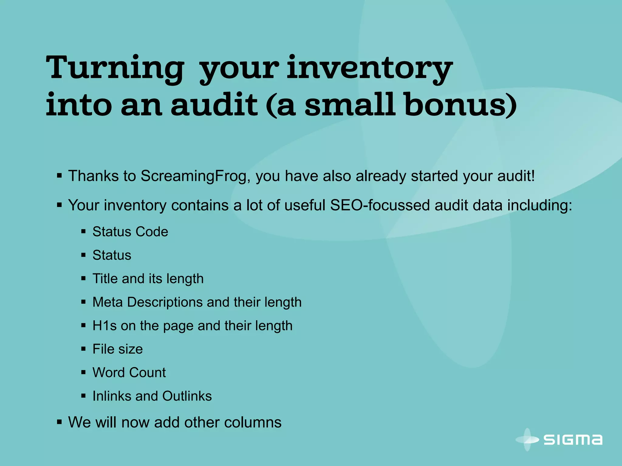  Thanks to ScreamingFrog, you have also already started your audit!
 Your inventory contains a lot of useful SEO-focussed audit data including:
 Status Code
 Status
 Title and its length
 Meta Descriptions and their length
 H1s on the page and their length
 File size
 Word Count
 Inlinks and Outlinks
 We will now add other columns
 