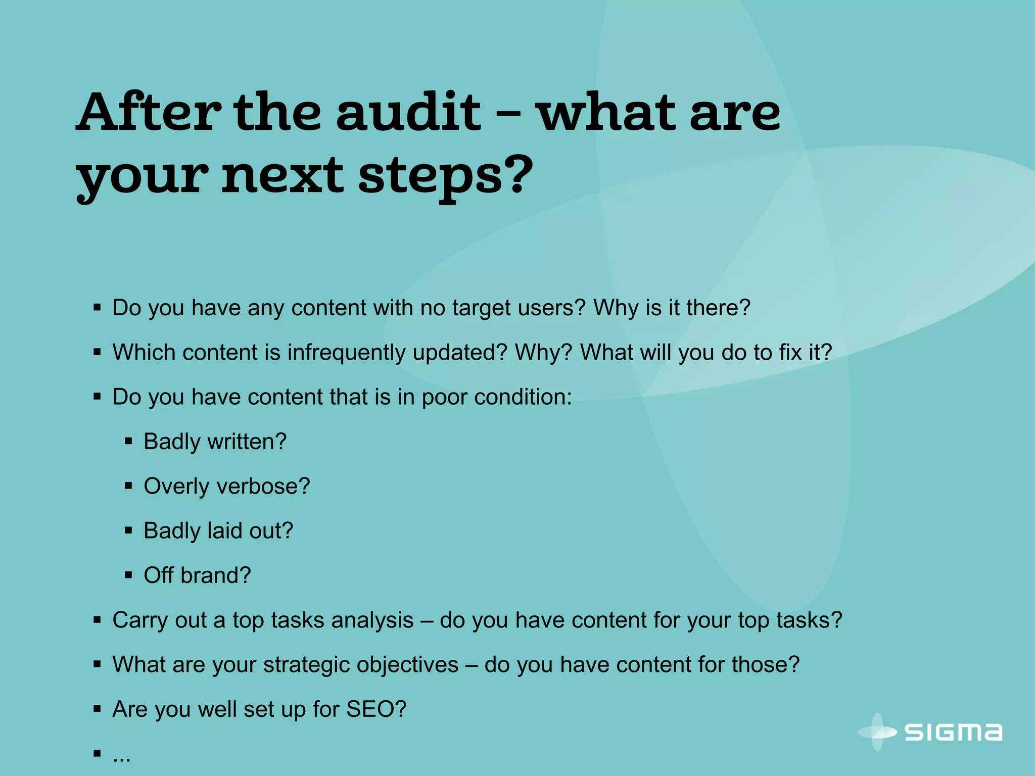 Do you have any content with no target users? Why is it there?
 Which content is infrequently updated? Why? What will you do to fix it?
 Do you have content that is in poor condition:
 Badly written?
 Overly verbose?
 Badly laid out?
 Off brand?
 Carry out a top tasks analysis – do you have content for your top tasks?
 What are your strategic objectives – do you have content for those?
 Are you well set up for SEO?
 ...
 