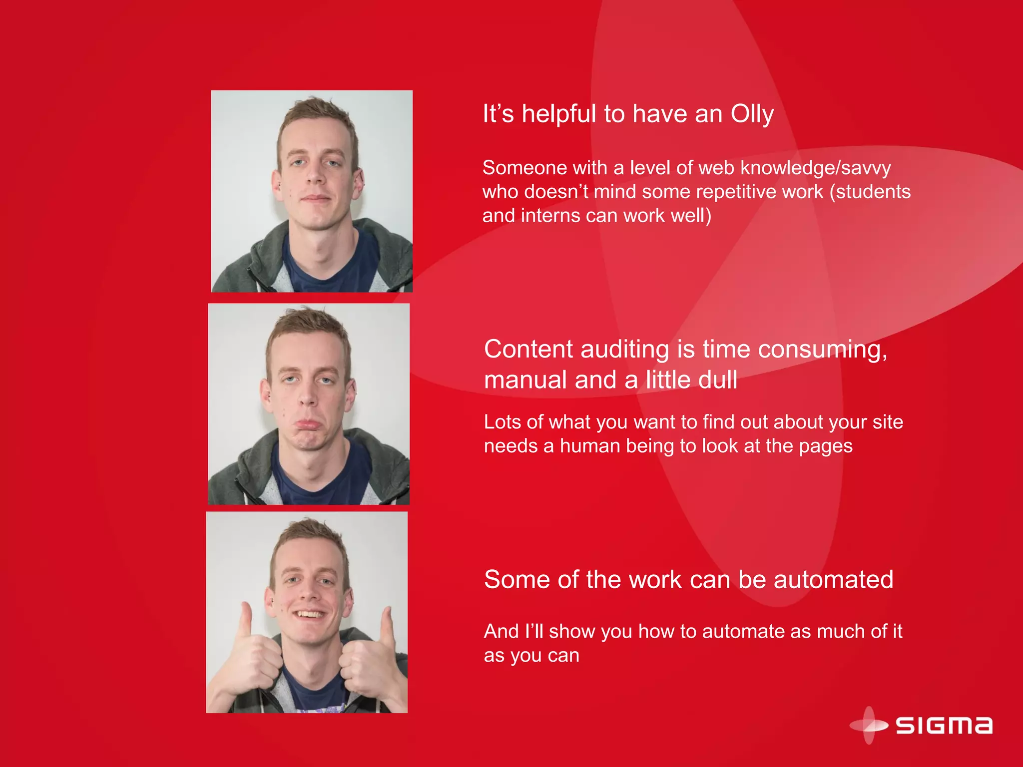 Content auditing is time consuming,
manual and a little dull
Lots of what you want to find out about your site
needs a human being to look at the pages
Some of the work can be automated
And I’ll show you how to automate as much of it
as you can
It’s helpful to have an Olly
Someone with a level of web knowledge/savvy
who doesn’t mind some repetitive work (students
and interns can work well)
 