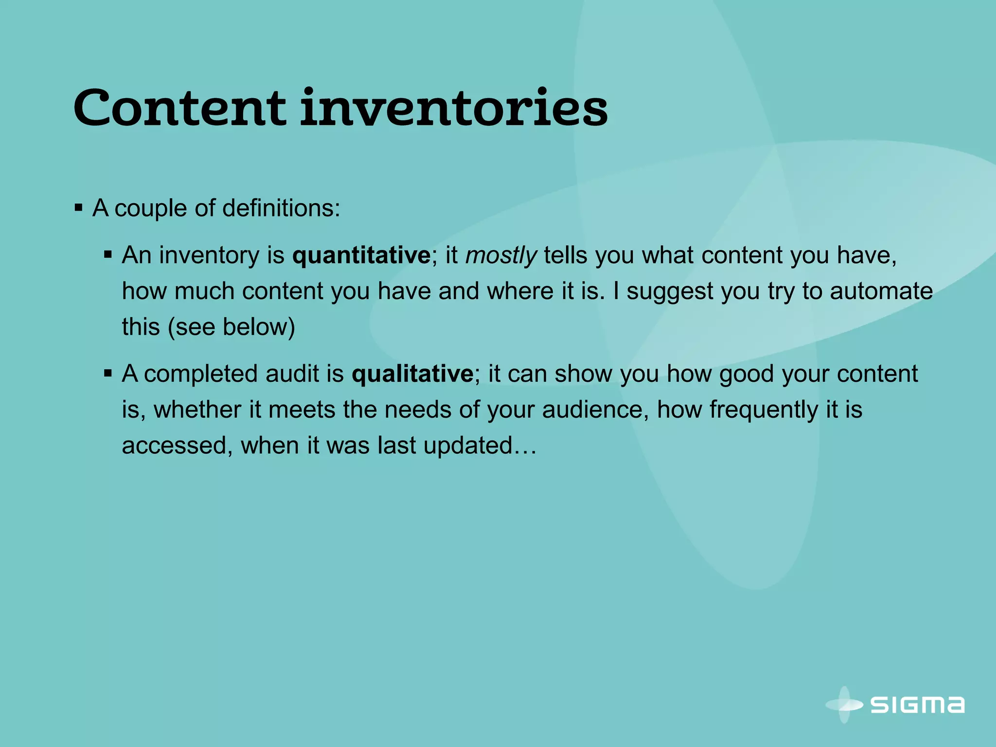  A couple of definitions:
 An inventory is quantitative; it mostly tells you what content you have,
how much content you have and where it is. I suggest you try to automate
this (see below)
 A completed audit is qualitative; it can show you how good your content
is, whether it meets the needs of your audience, how frequently it is
accessed, when it was last updated…
 