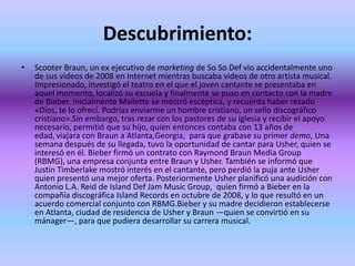 Descubrimiento:
•   Scooter Braun, un ex ejecutivo de marketing de So So Def vio accidentalmente uno
    de sus videos de 2008 en Internet mientras buscaba videos de otro artista musical.
    Impresionado, investigó el teatro en el que el joven cantante se presentaba en
    aquel momento, localizó su escuela y finalmente se puso en contacto con la madre
    de Bieber. Inicialmente Mallette se mostró escéptica, y recuerda haber rezado
    «Dios, te lo ofrecí. Podrías enviarme un hombre cristiano, un sello discográfico
    cristiano».Sin embargo, tras rezar con los pastores de su iglesia y recibir el apoyo
    necesario, permitió que su hijo, quien entonces contaba con 13 años de
    edad, viajara con Braun a Atlanta,Georgia, para que grabase su primer demo, Una
    semana después de su llegada, tuvo la oportunidad de cantar para Usher, quien se
    interesó en él. Bieber firmó un contrato con Raymond Braun Media Group
    (RBMG), una empresa conjunta entre Braun y Usher. También se informó que
    Justin Timberlake mostró interés en el cantante, pero perdió la puja ante Usher
    quien presentó una mejor oferta. Posteriormente Usher planificó una audición con
    Antonio L.A. Reid de Island Def Jam Music Group, quien firmó a Bieber en la
    compañía discográfica Island Records en octubre de 2008, y lo que resultó en un
    acuerdo comercial conjunto con RBMG.Bieber y su madre decidieron establecerse
    en Atlanta, ciudad de residencia de Usher y Braun —quien se convirtió en su
    mánager—, para que pudiera desarrollar su carrera musical.
 