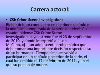 Carrera actoral:
• CSI: Crime Scene Investigation:
Bieber debutó como actor en el primer capítulo de
la undécima temporada de la serie de televisión
estadounidense CSI: Crime Scene
Investigation, cuyo estreno fue el 23 de septiembre
de 2010, y donde interpretó a Jason
McCann, «[...]un adolescente problemático que
debe tomar una importante decisión respecto a su
único hermano». Tiempo después volvió a
participar en un capítulo posterior de la serie, el
cual fue emitido el 17 de febrero de 2011, y en el
que su personaje muere.
 