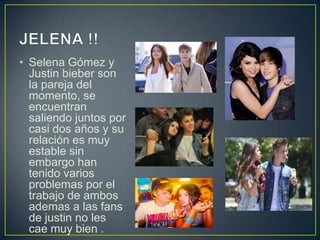 • Selena Gómez y
  Justin bieber son
  la pareja del
  momento, se
  encuentran
  saliendo juntos por
  casi dos años y su
  relación es muy
  estable sin
  embargo han
  tenido varios
  problemas por el
  trabajo de ambos
  ademas a las fans
  de justin no les
  cae muy bien .
 