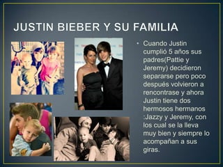 • Cuando Justin
  cumplió 5 años sus
  padres(Pattie y
  Jeremy) decidieron
  separarse pero poco
  después volvieron a
  rencontrase y ahora
  Justin tiene dos
  hermosos hermanos
  :Jazzy y Jeremy, con
  los cual se la lleva
  muy bien y siempre lo
  acompañan a sus
  giras.
 