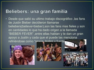 • Desde que salió su ultimo trabajo discográfico ,las fans
  de Justin Bieber decidieron llamarse
  beliebers(believe+bieber),son las fans mas fieles y son
  en cantidades lo que ha dado origen a la llamada
  “BIEBER FEVER” ,entre ellas hablan y le dan un gran
  apoyo a Justin y cada que el puede las menciona
  refiriéndose como “sexys, leales y fuertes..”
 