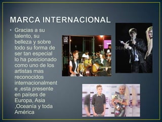 • Gracias a su
  talento, su
  belleza y sobre
  todo su forma de
  ser tan especial
  lo ha posicionado
  como uno de los
  artistas mas
  reconocidos
  internacionalment
  e ,esta presente
  en países de
  Europa, Asia
  ,Oceanía y toda
  América
 