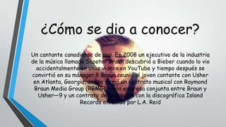 ¿Cómo se dio a conocer?
Un cantante canadiense de pop. En 2008 un ejecutivo de la industria
de la música llamado Scooter Braun descubrió a Bieber cuando lo vio
accidentalmente en unos videos en YouTube y tiempo después se
convirtió en su mánager.8 Braun reunió al joven cantante con Usher
en Atlanta, Georgia, donde firmó un contrato musical con Raymond
Braun Media Group (RBMG) —una empresa conjunta entre Braun y
Usher—9 y un contrato de grabación con la discográfica Island
Records ofrecido por L.A. Reid

 