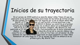 Inicios de su trayectoria
En el verano de 2009 publicó su sencillo debut «One Time»,12 que se
posicionó en las primeras treinta posiciones de las listas de éxitos en más
de diez países. El lanzamiento fue seguido por el de su álbum debut My
World, el 17 de noviembre, el cual recibió críticas positivas y una
certificación de platino por la RIAA.13 Bieber se convirtió en el primer
artista en tener siete sencillos de un álbum debut en la Billboard Hot
100.14 15 Su primer álbum de estudio completo, My World 2.0, fue
publicado el 23 de marzo de 2010 y fue precedido por el éxito internacional
«Baby». En agosto de 2011 el videoclip oficial de la canción «Baby» se
convirtió en el vídeo musical más visto en YouTube con alrededor de 300
millones de reproducciones, superando en aquel momento al video «Bad
Romance» de Lady Gaga.16 17 En el verano de 2010 se embarcó en su
primera gira, My World Tour.

 