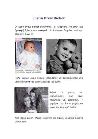 Justin Drew Bieber
O Justin Drew Bieber γεννήθηκε 1η
Μαρτίου το 1994 μια
βροχερή Τρίτη στο νοσοκομείο St. Judes στo δωμάτιο νούμερο
206 στον Καναδά.
Πολύ μικρός μωρό ακόμη, χρειάστηκε να προσαρμοστεί στα
νέα δεδομένα της οικογενειακής του ζωής.
Αφού οι γονείς του
αποφάσισαν πως είναι
καλύτερα να χωρίσουν. Η
μητέρα του Patie μεγάλωσε
μόνη της το μικρό Justin.
Από πολύ μικρή ηλικία ξεκίνησε να παίζει μουσικά όργανα
μόνος του.
 