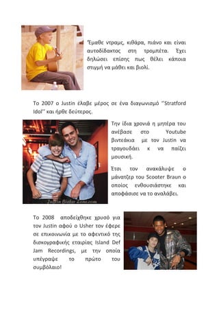 ‘Έμαθε ντραμς, κιθάρα, πιάνο και είναι
αυτοδίδακτος στη τρομπέτα. Έχει
δηλώσει επίσης πως θέλει κάποια
στιγμή να μάθει και βιολί.
Το 2007 ο Justin έλαβε μέρος σε ένα διαγωνισμό ‘’Stratford
Idol’’ και ήρθε δεύτερος.
Την ίδια χρονιά η μητέρα του
ανέβασε στο Youtube
βιντεάκια με τον Justin να
τραγουδάει κ να παίζει
μουσική.
Έτσι τον ανακάλυψε ο
μάνατζερ του Scooter Braun ο
οποίος ενθουσιάστηκε και
αποφάσισε να το αναλάβει.
Το 2008 αποδείχθηκε χρυσό για
τον Justin αφού ο Usher τον έφερε
σε επικοινωνία με το αφεντικό της
δισκογραφικής εταιρίας Island Def
Jam Recordings, με την οποία
υπέγραψε το πρώτο του
συμβόλαιο!
 