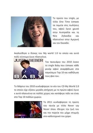 Το πρώτο του single, με
τίτλο One Time έσπασε
τα ταμεία στις πωλήσεις
του, αφού έγινε χρυσό
στην Αυστραλία και τη
Νέα Ζηλανδία και
πλατινένιο στην Αμερική
και τον Καναδά.
Ακολούθησε ο δίσκος του My world 1.0 το οποίο και αυτό
πολύ σύντομα έγινε πλατινένιο.
Τον Ιανουάριο του 2010 έκανε
το single Baby που έσπασε κάθε
ρεκόρ αφού σκαρφάλωσε στο
παγκόσμιο Top 10 και καθήλωσε
τους φαν του.
Το Μάρτιο του 2010 κυκλοφόρησε το νέο του CD My World 2.0
το οποίο είχε εξίσου μεγάλη απήχηση με το πρώτο αφού έγινε
κ αυτό πλατινένιο σε πολλές χώρες και κατάφερε πάλι να είναι
στο Top 10 πολλών χωρών.
Το 2011 κυκλοφόρησε τη πρώτη
του ταινία με τίτλο Never say
Never όπου έδειχνε την ζωή του
και την πορεία του μέχρι στιγμής
στο καλλιτεχνικό του χώρο.
 