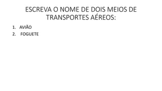 ESCREVA O NOME DE DOIS MEIOS DE 
TRANSPORTES AÉREOS: 
1. AVIÃO 
2. FOGUETE 
 