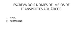 ESCREVA DOIS NOMES DE MEIOS DE 
TRANSPORTES AQUÁTICOS: 
1. NAVIO 
2. SUBMARINO 
 