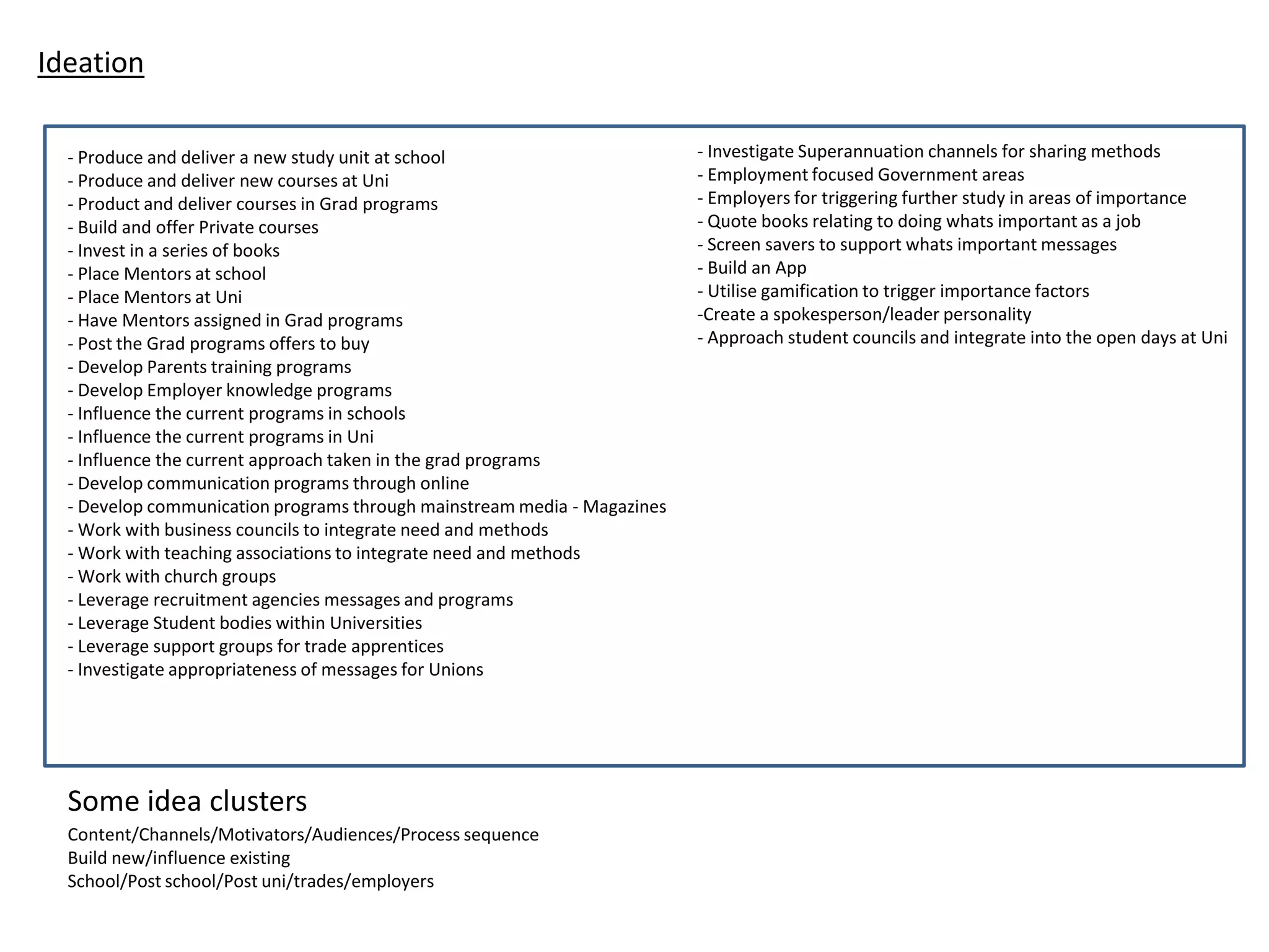 Ideation
- Produce and deliver a new study unit at school
- Produce and deliver new courses at Uni
- Product and deliver courses in Grad programs
- Build and offer Private courses
- Invest in a series of books
- Place Mentors at school
- Place Mentors at Uni
- Have Mentors assigned in Grad programs
- Post the Grad programs offers to buy
- Develop Parents training programs
- Develop Employer knowledge programs
- Influence the current programs in schools
- Influence the current programs in Uni
- Influence the current approach taken in the grad programs
- Develop communication programs through online
- Develop communication programs through mainstream media - Magazines
- Work with business councils to integrate need and methods
- Work with teaching associations to integrate need and methods
- Work with church groups
- Leverage recruitment agencies messages and programs
- Leverage Student bodies within Universities
- Leverage support groups for trade apprentices
- Investigate appropriateness of messages for Unions
Content/Channels/Motivators/Audiences/Process sequence
Build new/influence existing
School/Post school/Post uni/trades/employers
- Investigate Superannuation channels for sharing methods
- Employment focused Government areas
- Employers for triggering further study in areas of importance
- Quote books relating to doing whats important as a job
- Screen savers to support whats important messages
- Build an App
- Utilise gamification to trigger importance factors
-Create a spokesperson/leader personality
- Approach student councils and integrate into the open days at Uni
Some idea clusters
 