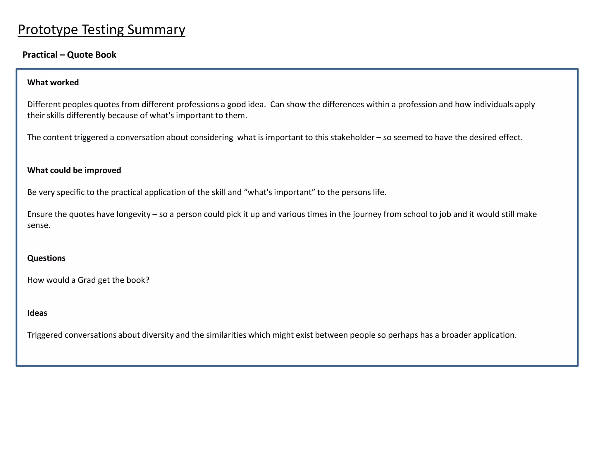 Prototype Testing Summary
Practical – Quote Book
What worked
Different peoples quotes from different professions a good idea. Can show the differences within a profession and how individuals apply
their skills differently because of what's important to them.
The content triggered a conversation about considering what is important to this stakeholder – so seemed to have the desired effect.
What could be improved
Be very specific to the practical application of the skill and “what's important” to the persons life.
Ensure the quotes have longevity – so a person could pick it up and various times in the journey from school to job and it would still make
sense.
Questions
How would a Grad get the book?
Ideas
Triggered conversations about diversity and the similarities which might exist between people so perhaps has a broader application.
 