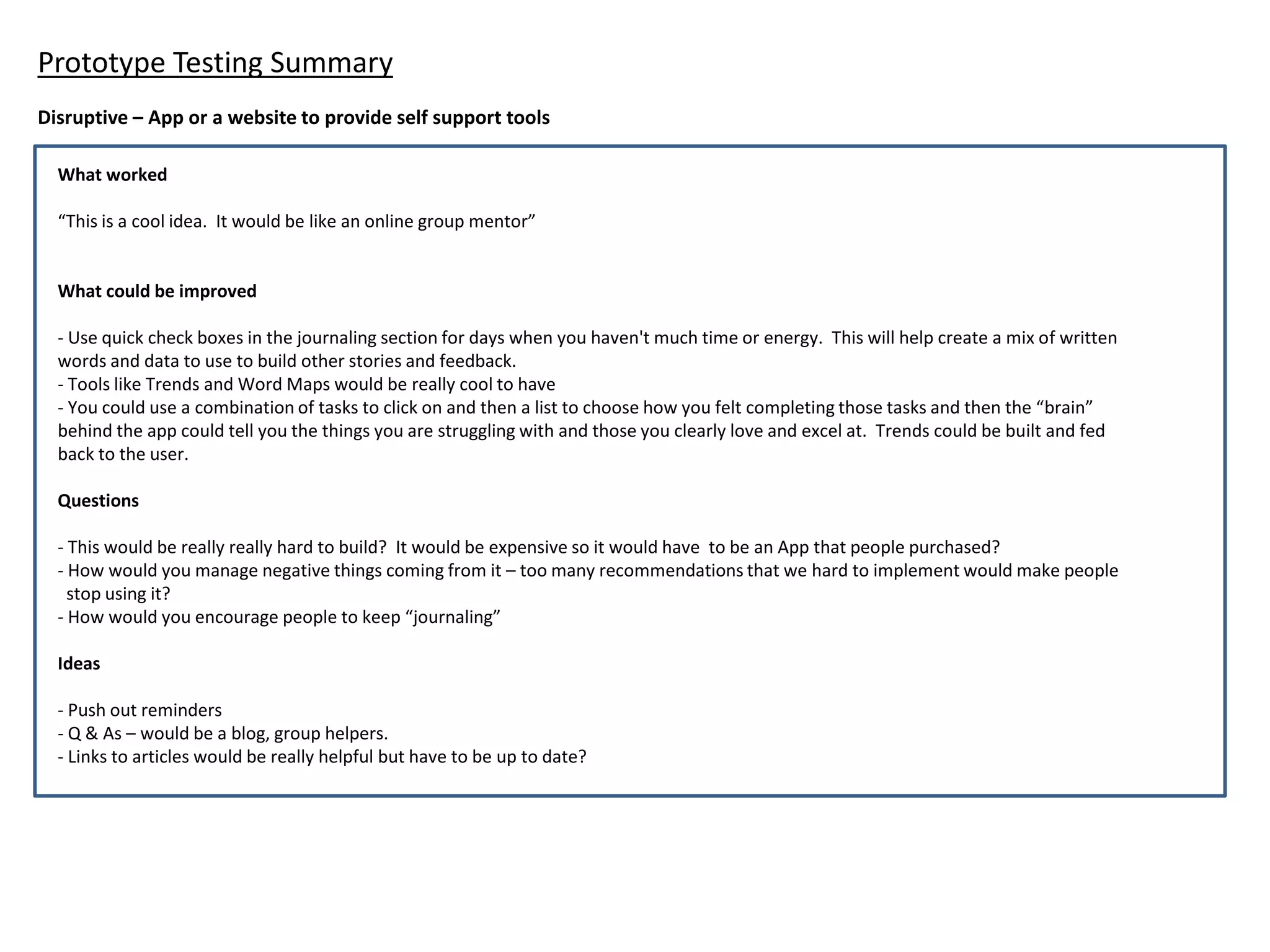 Prototype Testing Summary
What worked
“This is a cool idea. It would be like an online group mentor”
What could be improved
- Use quick check boxes in the journaling section for days when you haven't much time or energy. This will help create a mix of written
words and data to use to build other stories and feedback.
- Tools like Trends and Word Maps would be really cool to have
- You could use a combination of tasks to click on and then a list to choose how you felt completing those tasks and then the “brain”
behind the app could tell you the things you are struggling with and those you clearly love and excel at. Trends could be built and fed
back to the user.
Questions
- This would be really really hard to build? It would be expensive so it would have to be an App that people purchased?
- How would you manage negative things coming from it – too many recommendations that we hard to implement would make people
stop using it?
- How would you encourage people to keep “journaling”
Ideas
- Push out reminders
- Q & As – would be a blog, group helpers.
- Links to articles would be really helpful but have to be up to date?
Disruptive – App or a website to provide self support tools
 