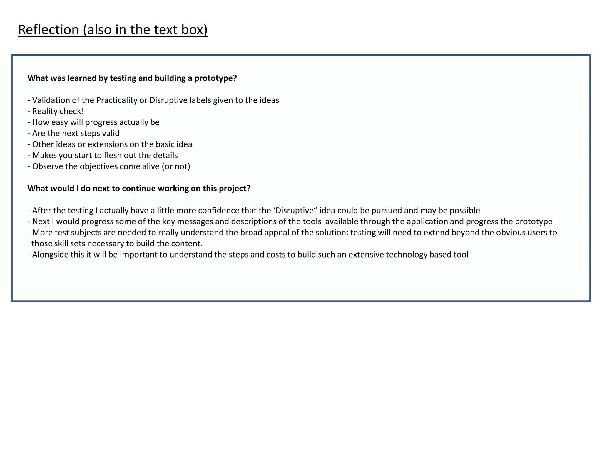 Reflection (also in the text box)
What was learned by testing and building a prototype?
- Validation of the Practicality or Disruptive labels given to the ideas
- Reality check!
- How easy will progress actually be
- Are the next steps valid
- Other ideas or extensions on the basic idea
- Makes you start to flesh out the details
- Observe the objectives come alive (or not)
What would I do next to continue working on this project?
- After the testing I actually have a little more confidence that the ‘Disruptive” idea could be pursued and may be possible
- Next I would progress some of the key messages and descriptions of the tools available through the application and progress the prototype
- More test subjects are needed to really understand the broad appeal of the solution: testing will need to extend beyond the obvious users to
those skill sets necessary to build the content.
- Alongside this it will be important to understand the steps and costs to build such an extensive technology based tool
 