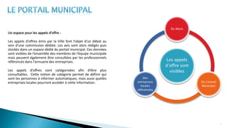 Un espace pour les appels d’offre :
Les appels d’offres émis par la Ville font l’objet d’un débat au
sein d’une commission dédiée. Les avis sont alors rédigés puis
stockés dans un espace dédié du portail municipal. Ces données
sont visibles de l’ensemble des membres de l’équipe municipale
mais peuvent également être consultées par les professionnels
référencés dans l’annuaire des entreprises.
Les appels d’offres sont catégorisées afin d’être plus
consultables. Cette notion de catégorie permet de définir qui
sont les personnes à informer automatiques, mais aussi quelles
entreprises locales pourront accéder à cette information.
11
Les appels
d’offre sont
visibles
Du Maire
Du Conseil
Municipal
Des
entreprises
locales
référencées
 