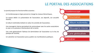 Le portail propose les fonctionnalités suivantes :
- Un trombinoscope en ligne prenant en charge les niveaux hiérarchiques,
- Un espace dédié à la présentation de l’association, ses objectifs, son actualité
récente,
- Un album multimédia mettant en valeur les activités de l’association,
- Une messagerie interne permettant de communiquer avec les autres associations
ou avec un ou plusieurs interlocuteurs de la mairie,
- Une carte géolocalisant l’adresse de domiciliation de l’association ou le lieu de
pratique de l’activité,
- Un calendrier où l’association peut y publier ses manifestations publiques.
13
Trombinoscope
Présentation
Album multimédia
Messagerie interne
Carte géolocalisée
Calendrier
 