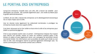 Lorsqu’une entreprise s’installe dans une ville, elle a besoin de visibilité pour
développer son activité. Elle souhaite également avoir une oreille du Maire pour
le guider administrativement.
Le Maire, de son côté, a besoin des entreprises car le développement économique
est un enjeu majeur pour la ville.
Une loi récente incite également les collectivité territoriales à privilégier les
entreprises locales dans leurs appels d’offre.
Il est donc nécessaire qu’un lien solide se tisse entre la ville et les entreprises pour
établir un partenariat gagnant.
C’est ce que propose Justine avec ce portail : L’entrepreneur dispose d’un espace
pour décrire son activité, mettre en avant ses meilleurs produits grâce à des
photos et vidéos et peut également lancer une campagne de promotion durant
une durée limitée. Ces informations sont accessibles du public qu’il réside ou non
dans la ville. Une messagerie interne lui permet également d’échanger avec les
autres commerçants ou de prendre contact avec la Mairie.
15
Entrepreneur
Maire
Portail
des
habitants
Portail
public
 