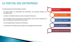 Le portail propose les fonctionnalités suivantes :
- Un espace dédié à la présentation de l’entreprises, ses principaux produits, son
actualité récente,
- Un album multimédia mettant en valeur l’activité de l’entreprise
- Une messagerie interne permettant de communiquer avec les autres entreprises ou
avec un ou plusieurs interlocuteurs de la mairie,
- Une carte géolocalisant l’adresse de l’entreprise,
- Un calendrier où l’entreprise peut y publier ses campagnes promotionnelles
16
Présentation
Album multimédia
Messagerie interne
Carte géolocalisée
Campagne promotionnelle
 