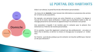 20
Grâce à son adresse, le portail fournit des informations personnalisées :
-Au niveau de son domicile, il peut recevoir des informations en provenance des services
de la mairie ou des associations.
Par exemple, une personne trouve une carte d’identité sur un trottoir. Il la dépose à
l’accueil de la mairie. Après vérification, il s’avère que le propriétaire habite la ville. Un
message personnel lui est transmis et apparait lorsqu’il se connecte à son portail.
Une association à laquelle il est membre peut le contacter pour le prévenir d’un
événement ou l’informer de manière personnalisée.
S’il le souhaite, il peut être également contacté par des professionnels : une place se
libère chez le dentiste, ce dernier lui envoie un message pour lui proposer un rendez-
vous.
Ou l’inverse : quoi de plus pratique que de contacter son boucher préféré pour réserver
un rôti pour dimanche ?
Domicile
Mairie
AssociationsProfessionnels
 