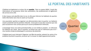 21
L’habitant est également un acteur de son quartier. Dans un espace dédié, il reçoit des
informations en provenance direct des associations, des professionnels et également
des services de la ville.
Si des travaux sont planifiés dans la rue, la ville peut informer les habitants du quartier.
Cette information sera mise en avant sur le portail.
Une association sportive va organiser une démonstration dans le quartier. Les habitants
vivant à proximité sont les premiers informés : d’une part à cause des nuisances que cela
peut occasionner mais surtout parce qu’ils seront probablement intéressés.
Le boulanger lance une vente promotionnelles sur ses meilleurs produits : en informant
les habitants qui vivent dans le quartier, nul doute que cela en intéressera plus d’un !
Une manière simple de développer le commerce de proximité.
L’habitant peut aussi intervenir! Organiser une fête de quartier, prévenir les voisins d’un
problème touchant le quartier, annoncer qu’il a trouver un objet apparemment perdu.
Quartier
Mairie
Associations
Professionnels
Habitants
 