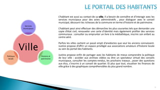 22
L’habitant est aussi au contact de sa ville. Il a besoin de connaître et d’interagir avec les
services municipaux pour des actes administratifs , pour dialoguer avec le conseil
municipal, découvrir les richesses de la commune en terme d’histoire et de patrimoine.
L’habitant peut ainsi effectuer des démarches les plus courantes tels que demander une
copie d’état civil, renouveler une carte d’identité mais également profiter des services
communaux : consulter ou emprunter un livre à la médiathèque, inscrire son enfant au
centre aéré.
Parfois les villes cachent un passé empli d’anedoctes que seul les anciens connaissent.
Justine propose d’offrir un espace privilégié aux associations amateurs d’histoire locale
au sein du portail des habitants.
Justine propose enfin de partager avec les habitants de mieux comprendre la politique
de leur ville : accéder aux archives vidéos ou être un spectateur virtuel des conseils
municipaux, consulter les comptes-rendus, les prochains travaux , poser des questions
aux élus, s’inscrire à un conseil de quartier. Et plus que tout, visualiser les finances de
ville grâce à des graphiques compréhensibles du plus grand nombre.
Ville
Services
municipaux
Histoire et
patrimoine
Politique
locale
 