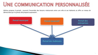 Athéna propose 4 portails couvrant l’ensemble des besoins relationnels entre une ville et ses habitants et offre un niveau de
démocratie qui n’a jamais été proposé auparavant .
4
 