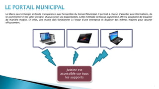 Le Maire peut échanger en toute transparence avec l’ensemble du Conseil Municipal. Il permet à chacun d’accéder aux informations, de
les commenter et les voter en ligne, chacun selon ses disponibilités. Cette méthode de travail asynchrone offre la possibilité de travailler
de manière mobile. En effet, une mairie doit fonctionner à l’instar d’une entreprise et disposer des mêmes moyens pour œuvrer
efficacement.
7
Justine est
accessible sur tous
les supports
 