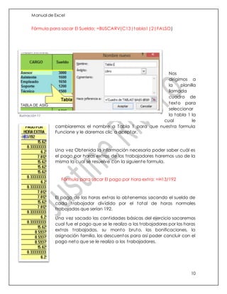 Manual de Excel
10
Fórmula para sacar El Sueldo: =BUSCARV(C13|tabla1|2|FALSO)
Nos
dirigimos a
la planilla
llamada
cuadro de
texto para
seleccionar
la tabla 1 la
cual le
cambiaremos el nombre a Tabla 1 para que nuestra formula
Funcione y le daremos clic a aceptar.
Una vez Obtenida la información necesaria poder saber cuál es
el pago por horas extras de los trabajadores haremos uso de la
misma la cual se resuelve con la siguiente formula.
Fórmula para sacar El pago por hora extra: =H13/192
El pago de las horas extras lo obtenemos sacando el sueldo de
cada trabajador dividido por el total de horas normales
trabajadas que serían 192.
Una vez sacado las cantidades básicas del ejercicio sacaremos
cual fue el pago que se le realizo a los trabajadores por las horas
extras trabajadas, su monto bruto, las bonificaciones, la
asignación familia, los descuentos para así poder concluir con el
pago neto que se le realizo a los trabajadores.
Ilustración 11
 