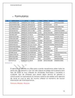Manual de Excel
15
 Formularios
El ejercicio de planillas se utiliza para cuando necesitamos saber todos los
datos de una persona x con tan solo colocar el código de la persona este
tipo de Excel es muy utilizado en entidades financieras y escolares o
cualquier tipo de empresa que preste algún servicio en general a
continuación le mostraremos la manera correcta de realizar este ejercicio
de Excel el cual le será de mucha utilidad al momento de buscar
información de vital importancia.
Fórmula utilizada: =Buscarv
Ilustración 16
 