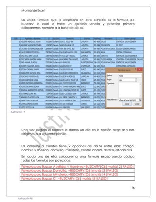 Manual de Excel
16
La única fórmula que se empleara en este ejercicio es la fórmula de
buscarv lo cual lo hace un ejercicio sencillo y practico primero
colocaremos nombre a la base de datos.
Una vez elegido el nombre le damos un clic en la opción aceptar y nos
dirigimos a la siguiente planilla.
La consulta a clientes tiene 9 opciones de datos entre ellas: código,
nombre y apellido, domicilio, ministerio, centro laboral, distrito, estado civil
En cada uno de ellos colocaremos una formula exceptuando código
todas las formulas son parecidas.
Fórmula para Buscar Apellidos y Nombres:=BUSCARV(C6|matriz|2|FALSO)
Fórmula para Buscar Domicilio: =BUSCARV(C6|matriz|3|FALSO)
Fórmula para Buscar Ministerio: =BUSCARV(C6|matriz|4|FALSO)
Fórmula para Buscar CI: =BUSCARV(C6|matriz|5|FALSO)
Ilustración 17
Ilustración 18
 