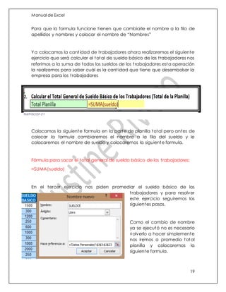 Manual de Excel
19
Para que la formula funcione tienen que cambiarle el nombre a la fila de
apellidos y nombres y colocar el nombre de “Nombres”
Ya colocamos la cantidad de trabajadores ahora realizaremos el siguiente
ejercicio que será calcular el total de sueldo básico de los trabajadores nos
referimos a la suma de todos los sueldos de los trabajadores esta operación
la realizamos para saber cuál es la cantidad que tiene que desembolsar la
empresa para los trabajadores
Colocamos la siguiente formula en la parte de planilla total pero antes de
colocar la formula cambiaremos el nombre a la fila del sueldo y le
colocaremos el nombre de sueldo y colocaremos la siguiente formula.
Fórmula para sacar el total general de sueldo básico de los trabajadores:
=SUMA(sueldo)
En el tercer ejercicio nos piden promediar el sueldo básico de los
trabajadores y para resolver
este ejercicio seguiremos los
siguientes pasos.
Como el cambio de nombre
ya se ejecutó no es necesario
volverlo a hacer simplemente
nos iremos a promedio total
planilla y colocaremos la
siguiente formula.
Ilustración 21
 