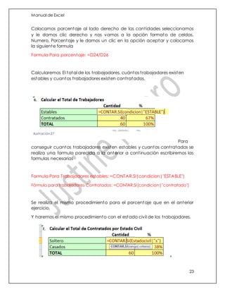 Manual de Excel
23
Colocamos porcentaje al lado derecho de las cantidades seleccionamos
y le damos clic derecho y nos vamos a la opción formato de celdas,
Numero, Porcentaje y le damos un clic en la opción aceptar y colocamos
la siguiente formula
Formula Para porcentaje: =D24/D26
Calcularemos El total de los trabajadores, cuántos trabajadores existen
estables y cuantos trabajadores existen contratados.
Para
conseguir cuantos trabajadores existen estables y cuantos contratados se
realiza una formula parecida a la anterior a continuación escribiremos las
formulas necesarias
Formula Para Trabajadores estables: =CONTAR.SI(condicion|"ESTABLE")
Fórmula para trabajadores Contratados: =CONTAR.SI(condicion|"contratado")
Se realiza el mismo procedimiento para el porcentaje que en el anterior
ejercicio.
Y haremos el mismo procedimiento con el estado civil de los trabajadores.
Ilustración 27
 