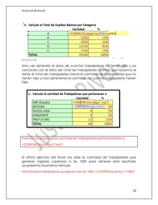 Manual de Excel
26
Una vez obtenido el dato de cuantos trabajadores no tienen hijos y ya
contando con el dato del total de trabajadores lo único que hacemos el
restar el total de trabajadores menos la cantidad de trabajadores que no
tienen hijos y haci obtenemos la cantidad de cuantos trabajadores tienen
hijos.
Formula ocupada para cantidad de trabajadores pertenecientes a:
=CONTAR.SI(codigo|"snp")
El último ejercicio del Excel nos pide la cantidad de trabajadores que
generan ingresos superiores a los 1000 para obtener este resultado
ocuparemos la próxima formula.
Fórmula para trabajadores que ganan más de 1000: =CONTAR.SI(sueldo|">1000")
Ilustración 30
 